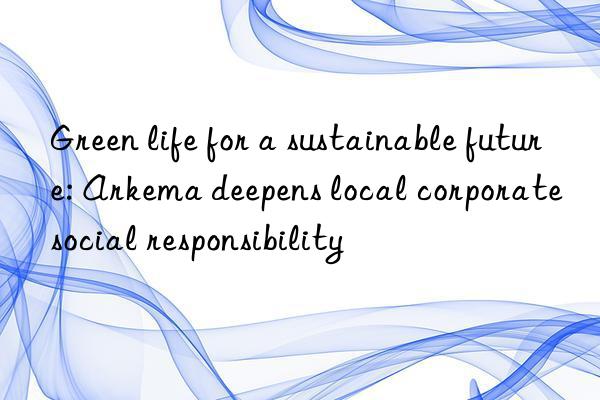 green life for a sustainable future: arkema deepens local corporate social responsibility