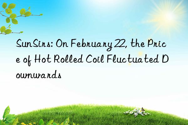 sunsirs: on february 22, the price of hot rolled coil fluctuated nwards