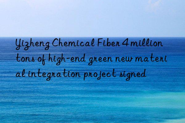 yizheng chemical fiber 4 million tons of high-end green new material integration project signed