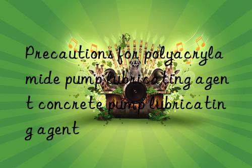 precautions for polyacrylamide pump lubricating agent concrete pump lubricating agent