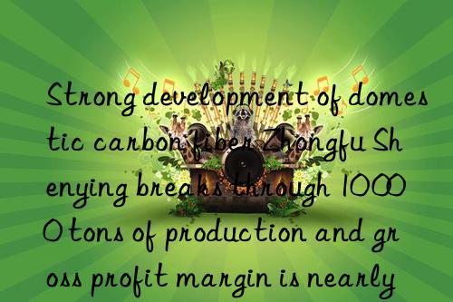 strong development of domestic carbon fiber zhongfu shenying breaks through 10 000 tons of production and gross profit margin is nearly 50%