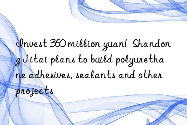 invest 360 million yuan! shandong jitai plans to build polyurethane adhesives, sealants and other projects