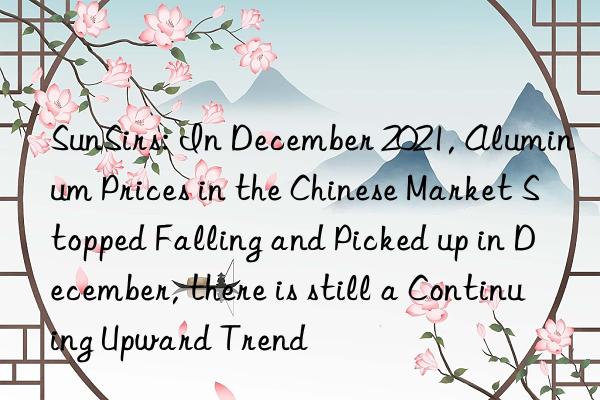 sunsirs: in december 2021, aluminum prices in the chinese market stopped falling and picked up in december, there is still a continuing upward trend
