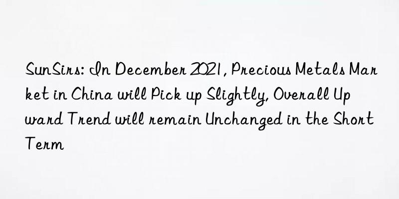 sunsirs: in december 2021, precious metals market in china will pick up slightly, overall upward trend will remain unchanged in the short term