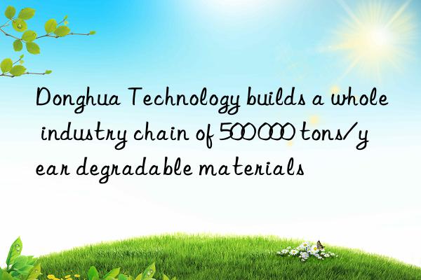 donghua technology builds a whole industry chain of 500 000 tons/year degradable materials