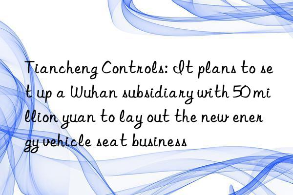 tiancheng controls: it plans to set up a wuhan subsidiary with 50 million yuan to lay out the new energy vehicle seat business