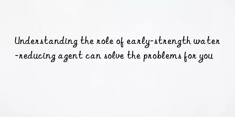 understanding the role of early-strength water-reducing agent can solve the problems for you
