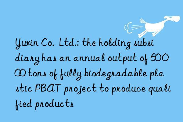yuxin co. ltd.: the holding subsidiary has an annual output of 60 000 tons of fully biodegradable plastic pbat project to produce qualified products