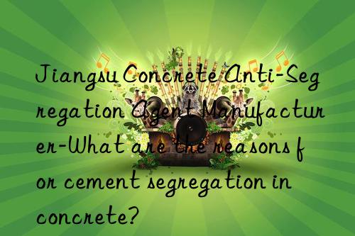 jiangsu concrete anti-segregation agent manufacturer-what are the reasons for cement segregation in concrete?