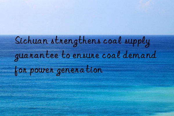 sichuan strengthens coal supply guarantee to ensure coal demand for power generation