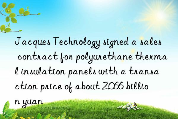 jacques technology signed a sales contract for polyurethane thermal insulation panels with a transaction price of about 2.066 billion yuan