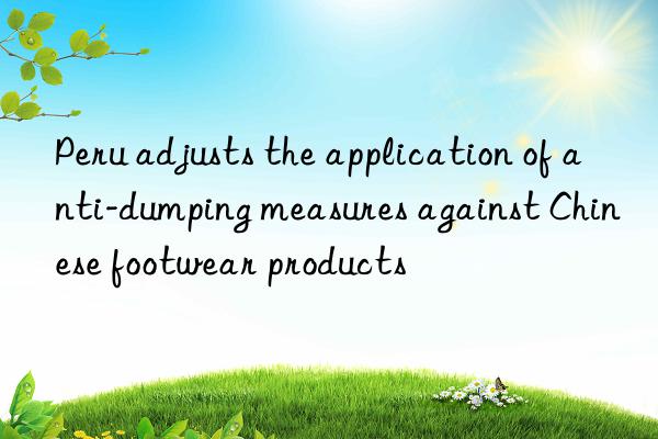 peru adjusts the application of anti-dumping measures against chinese footwear products