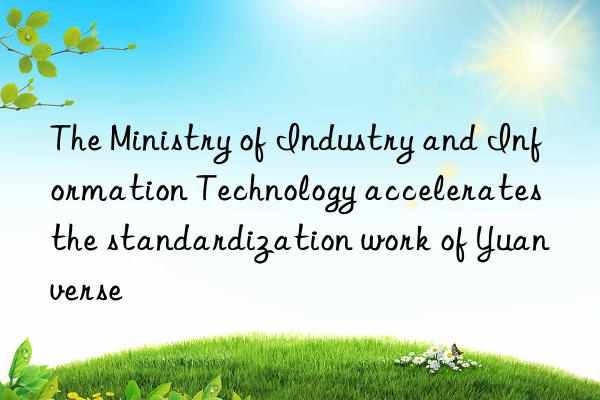 the ministry of industry and information technology accelerates the standardization work of yuanverse