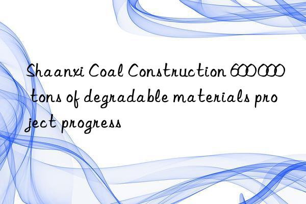 shaanxi coal construction 600 000 tons of degradable materials project progress