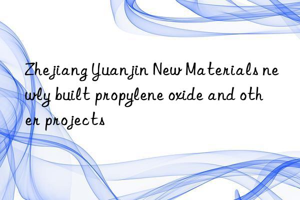 zhejiang yuanjin new materials newly built propylene oxide and other projects