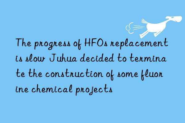 the progress of hfos replacement is slow juhua decided to terminate the construction of some fluorine chemical projects