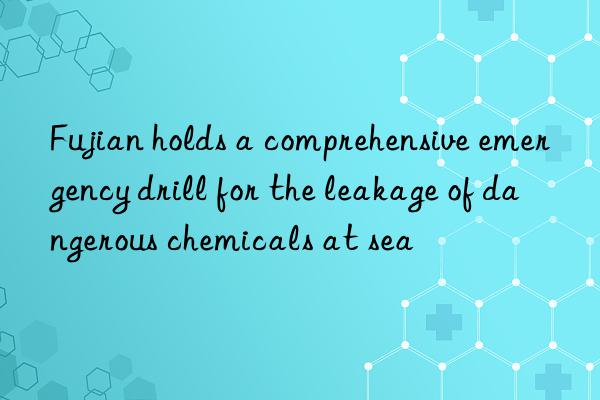 fujian holds a comprehensive emergency drill for the leakage of dangerous chemicals at sea