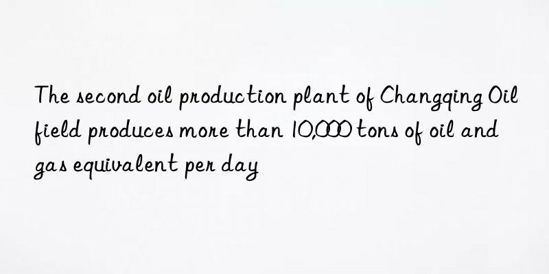 the second oil production plant of changqing oilfield produces more than 10,000 tons of oil and gas equivalent per day