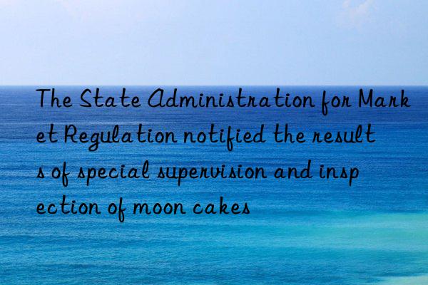 the state administration for market regulation notified the results of special supervision and inspection of moon cakes