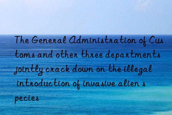 the general administration of customs and other three departments jointly crack n on the illegal introduction of invasive alien species