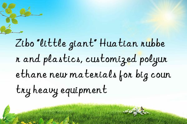 zibo "little giant" huatian rubber and plastics, customized polyurethane new materials for big country heavy equipment