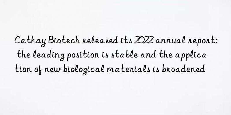 cathay biotech released its 2022 annual report: the leading position is stable and the application of new biological materials is broadened