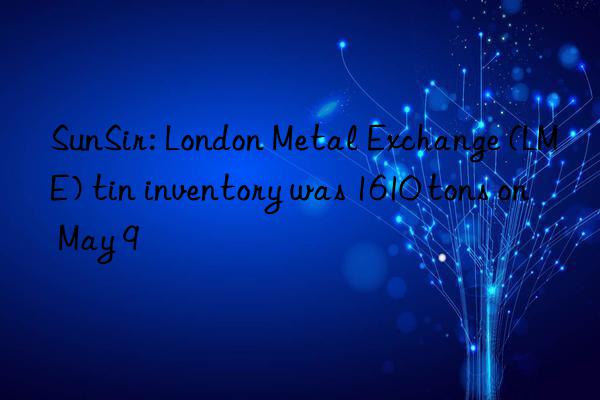 sunsir: london metal exchange (lme) tin inventory was 1610 tons on may 9