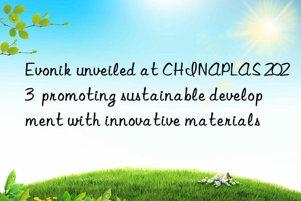  unveiled at chinaplas 2023  promoting sustainable development with innovative materials