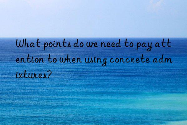 what points do we need to pay attention to when using concrete admixtures?