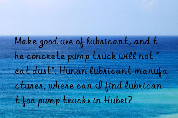 make good use of lubricant, and the concrete pump truck will not "eat dust". hunan lubricant manufacturer, where can i find lubricant for pump trucks in hubei?