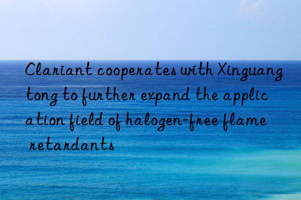 clariant cooperates with xinguangtong to further expand the application field of halogen-free flame retardants