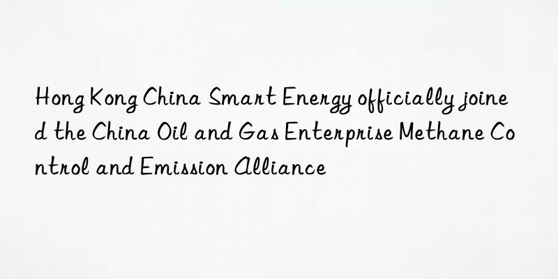 hong kong china smart energy officially joined the china oil and gas enterprise methane control and emission alliance