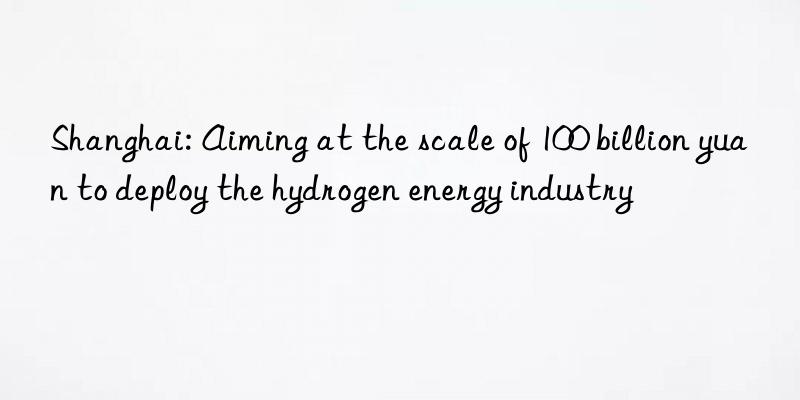 shanghai: aiming at the scale of 100 billion yuan to deploy the hydrogen energy industry