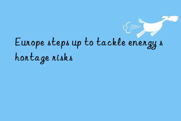 europe steps up to tackle energy shortage risks
