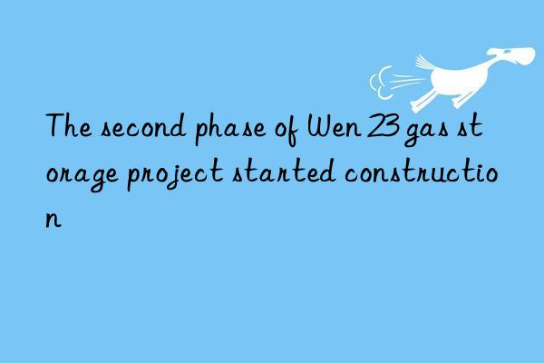 the second phase of wen 23 gas storage project started construction
