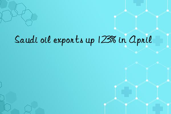 saudi oil exports up 123% in april