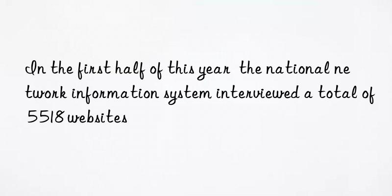 in the first half of this year  the national network information system interviewed a total of 5 518 websites