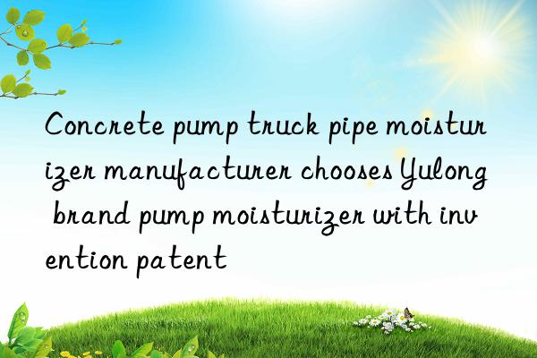 concrete pump truck pipe moisturizer manufacturer chooses yulong brand pump moisturizer with invention patent