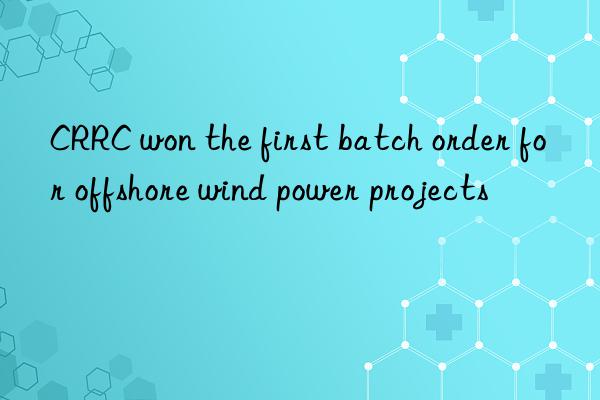 crrc won the first batch order for offshore wind power projects