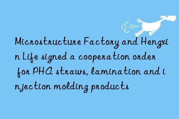 microstructure factory and hengxin life signed a cooperation order for pha straws, lamination and injection molding products