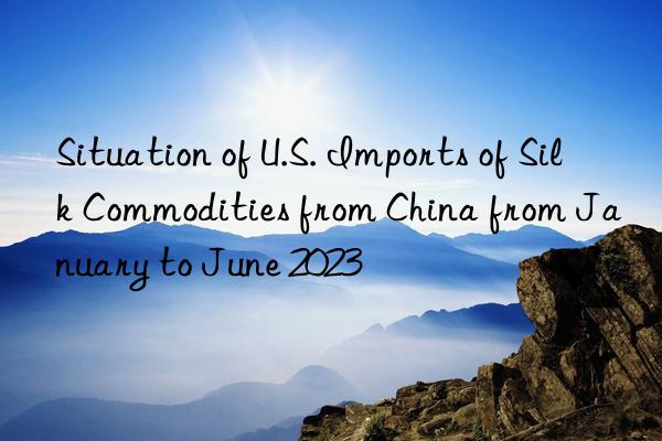 situation of u.s. imports of silk commodities from china from january to june 2023
