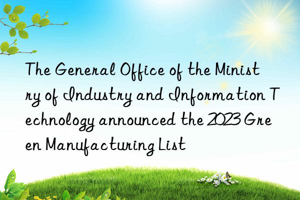 the general office of the ministry of industry and information technology announced the 2023 green manufacturing list