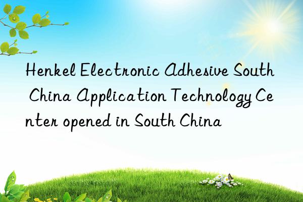 henkel electronic adhesive south china application technology center opened in south china