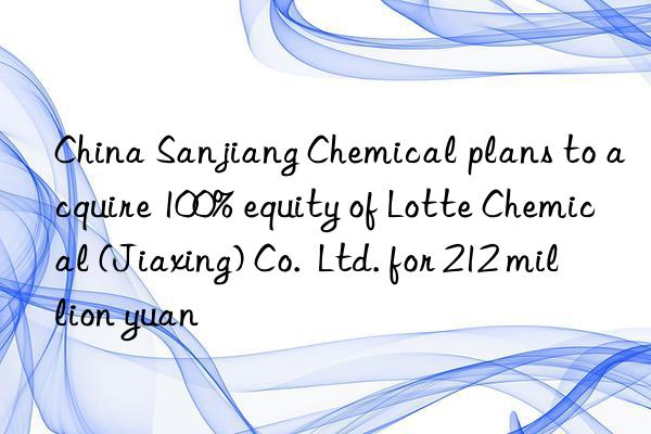 china sanjiang chemical plans to acquire 100% equity of lotte chemical (jiaxing) co.  ltd. for 212 million yuan