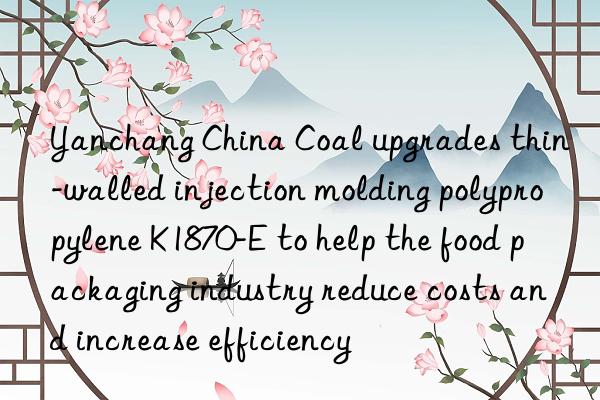 yanchang china coal upgrades thin-walled injection molding polypropylene k1870-e to help the food packaging industry reduce costs and increase efficiency