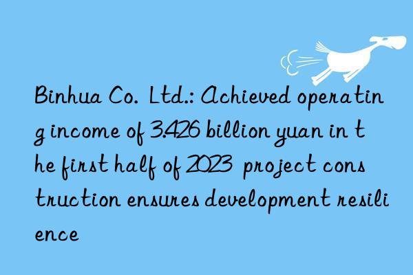 binhua co.  ltd.: achieved operating income of 3.426 billion yuan in the first half of 2023  project construction ensures development resilience