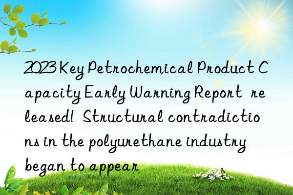 2023 key petrochemical product capacity early warning report released! structural contradictions in the polyurethane industry began to appear