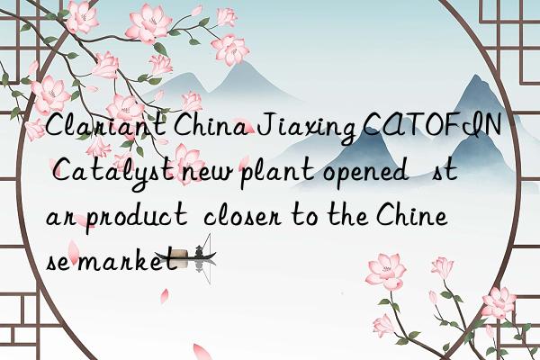clariant china jiaxing catofin® catalyst new plant opened   star product  closer to the chinese market