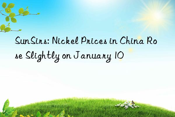 sunsirs: nickel prices in china rose slightly on january 10