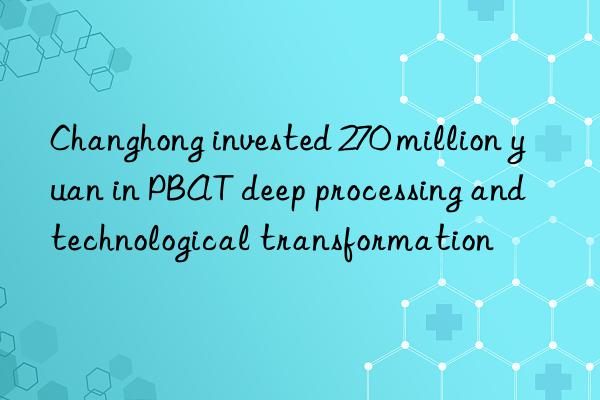 changhong invested 270 million yuan in pbat deep processing and technological transformation